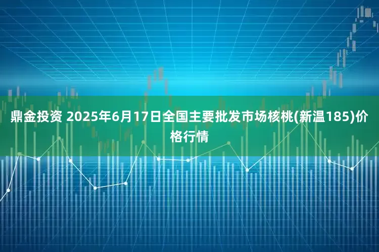 鼎金投资 2025年6月17日全国主要批发市场核桃(新温185)价格行情