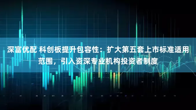 深富优配 科创板提升包容性：扩大第五套上市标准适用范围，引入资深专业机构投资者制度