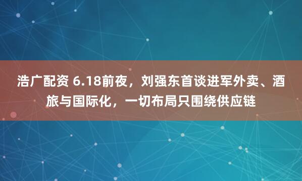 浩广配资 6.18前夜，刘强东首谈进军外卖、酒旅与国际化，一切布局只围绕供应链
