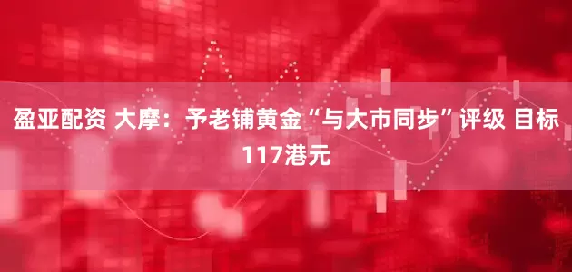盈亚配资 大摩：予老铺黄金“与大市同步”评级 目标117港元