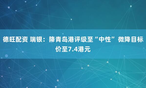 德旺配资 瑞银：降青岛港评级至“中性” 微降目标价至7.4港元