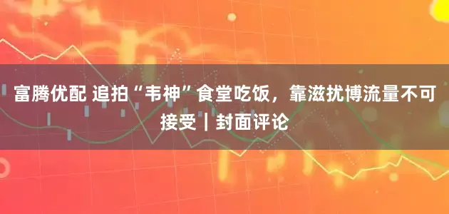 富腾优配 追拍“韦神”食堂吃饭，靠滋扰博流量不可接受｜封面评论