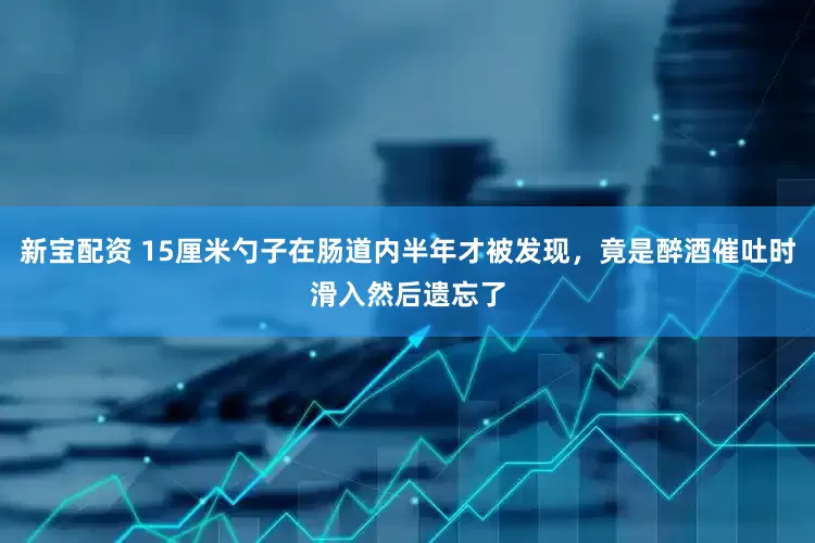 新宝配资 15厘米勺子在肠道内半年才被发现，竟是醉酒催吐时滑入然后遗忘了