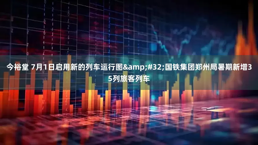 今裕堂 7月1日启用新的列车运行图&#32;国铁集团郑州局暑期新增35列旅客列车