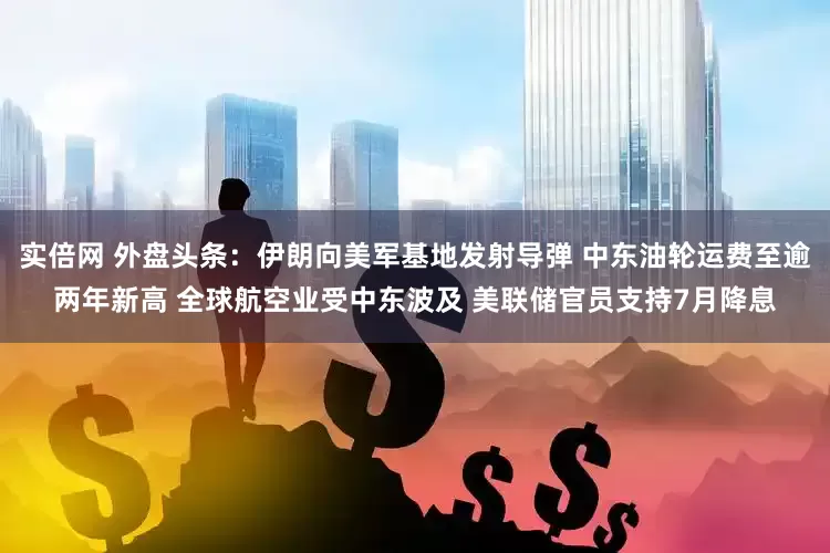 实倍网 外盘头条：伊朗向美军基地发射导弹 中东油轮运费至逾两年新高 全球航空业受中东波及 美联储官员支持7月降息