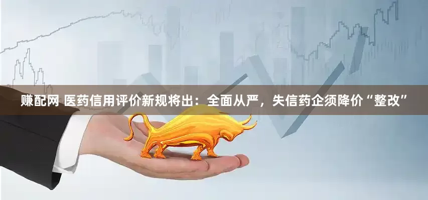 赚配网 医药信用评价新规将出：全面从严，失信药企须降价“整改”