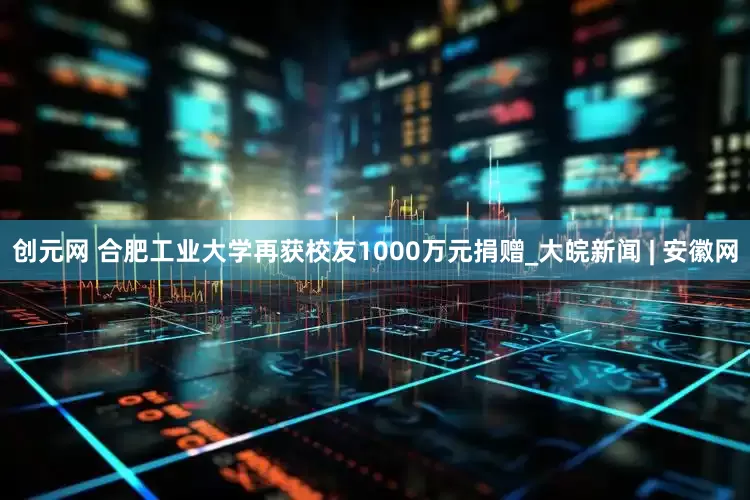 创元网 合肥工业大学再获校友1000万元捐赠_大皖新闻 | 安徽网