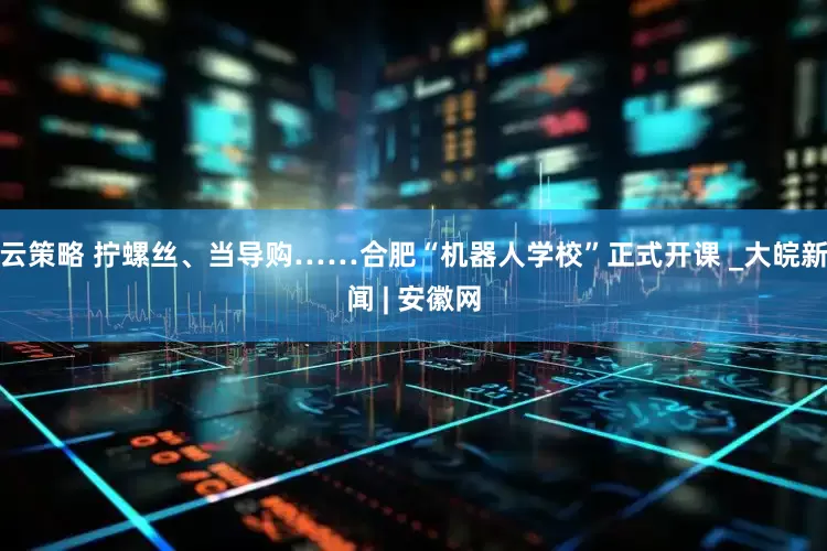 云策略 拧螺丝、当导购……合肥“机器人学校”正式开课 _大皖新闻 | 安徽网
