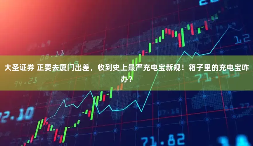 大圣证券 正要去厦门出差，收到史上最严充电宝新规！箱子里的充电宝咋办？