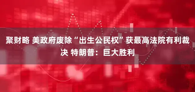 聚财略 美政府废除“出生公民权”获最高法院有利裁决 特朗普：巨大胜利