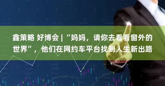鑫策略 好博会 | “妈妈，请你去看看窗外的世界”，他们在网约车平台找到人生新出路