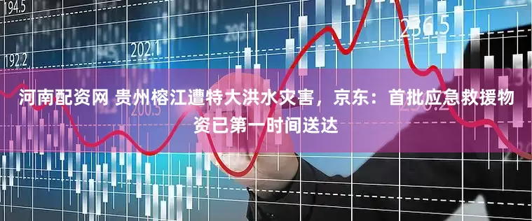 河南配资网 贵州榕江遭特大洪水灾害，京东：首批应急救援物资已第一时间送达