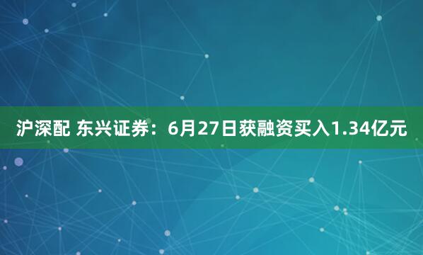 沪深配 东兴证券：6月27日获融资买入1.34亿元
