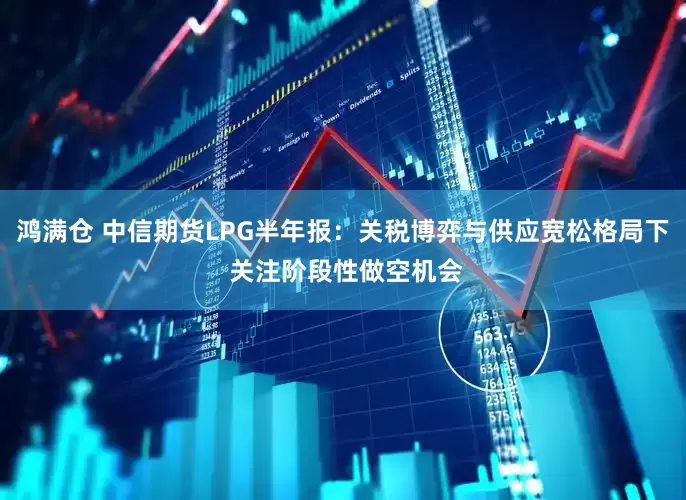 鸿满仓 中信期货LPG半年报：关税博弈与供应宽松格局下 关注阶段性做空机会