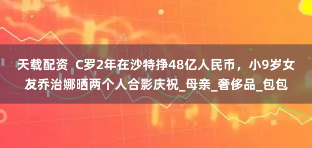 天载配资  C罗2年在沙特挣48亿人民币，小9岁女友乔治娜晒两个人合影庆祝_母亲_奢侈品_包包