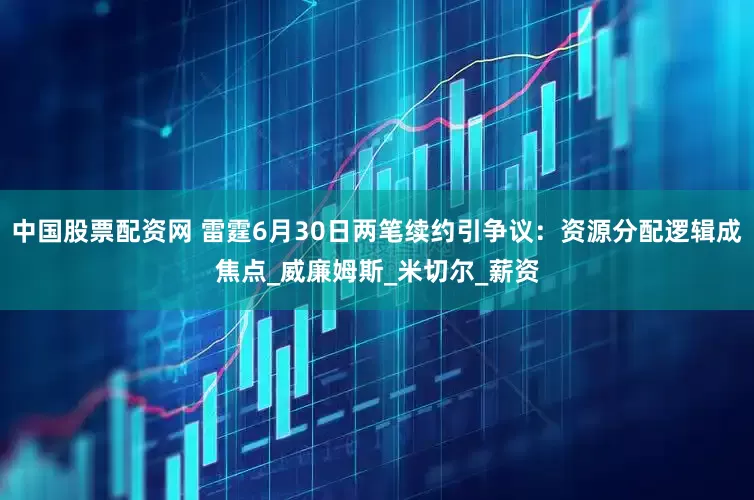 中国股票配资网 雷霆6月30日两笔续约引争议：资源分配逻辑成焦点_威廉姆斯_米切尔_薪资