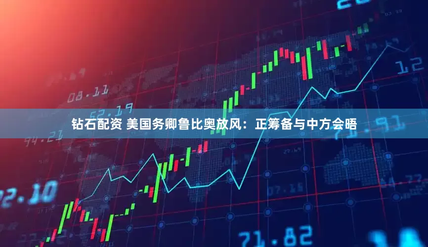 钻石配资 美国务卿鲁比奥放风：正筹备与中方会晤