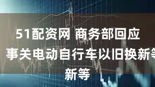 51配资网 商务部回应！事关电动自行车以旧换新等