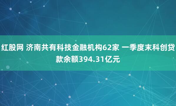 红股网 济南共有科技金融机构62家 一季度末科创贷款余额394.31亿元