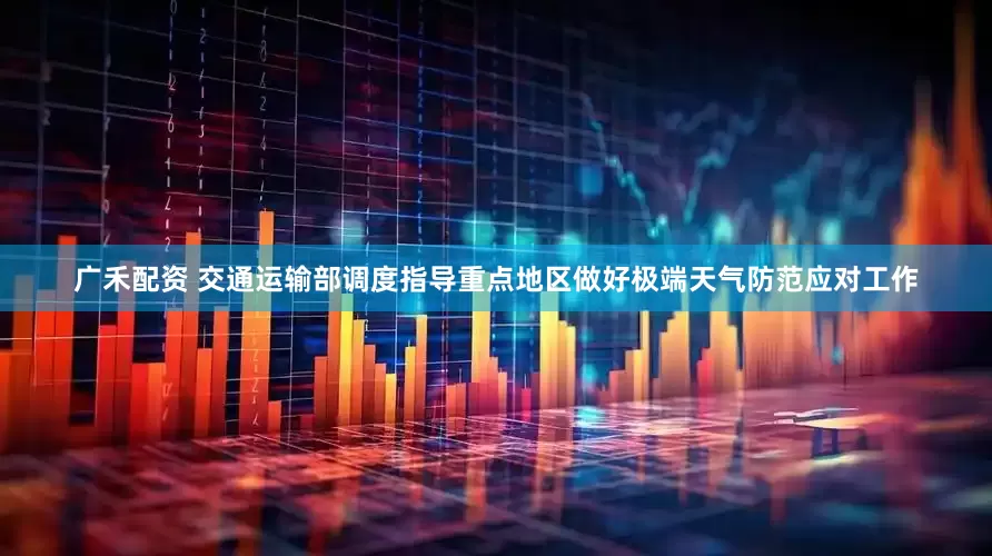 广禾配资 交通运输部调度指导重点地区做好极端天气防范应对工作