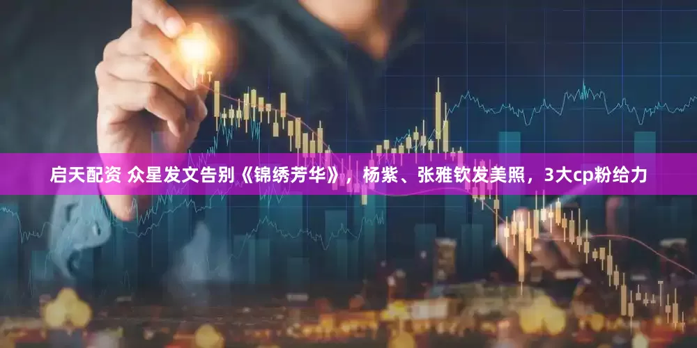 启天配资 众星发文告别《锦绣芳华》，杨紫、张雅钦发美照，3大cp粉给力