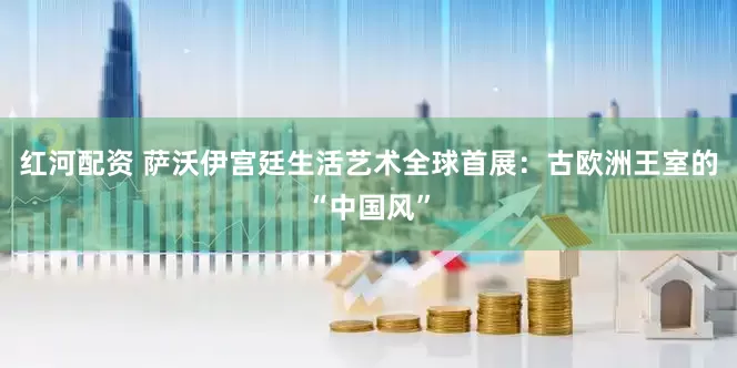 红河配资 萨沃伊宫廷生活艺术全球首展：古欧洲王室的“中国风”