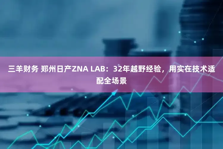 三羊财务 郑州日产ZNA LAB：32年越野经验，用实在技术适配全场景