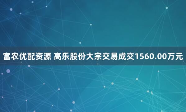 富农优配资源 高乐股份大宗交易成交1560.00万元