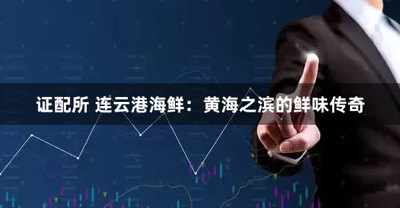 证配所 连云港海鲜：黄海之滨的鲜味传奇