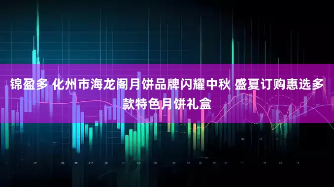 锦盈多 化州市海龙阁月饼品牌闪耀中秋 盛夏订购惠选多款特色月饼礼盒
