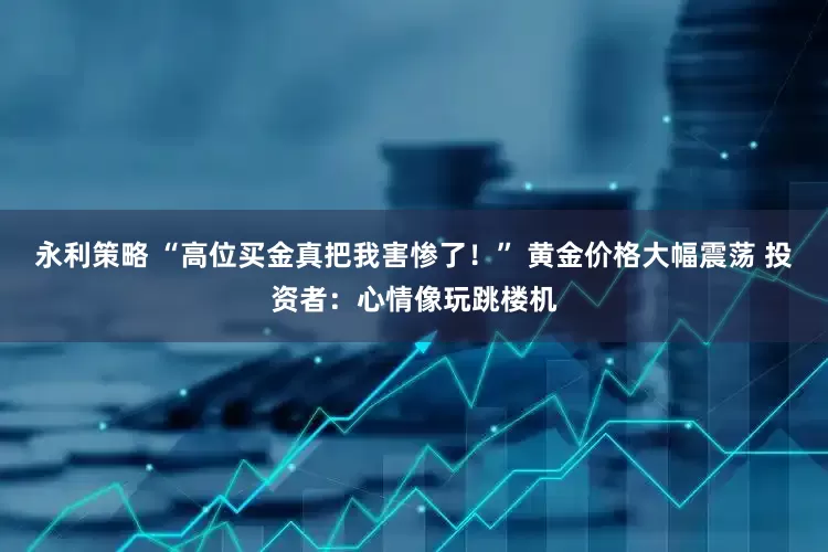 永利策略 “高位买金真把我害惨了!” 黄金价格大幅震荡 投资者:心情像玩跳楼机