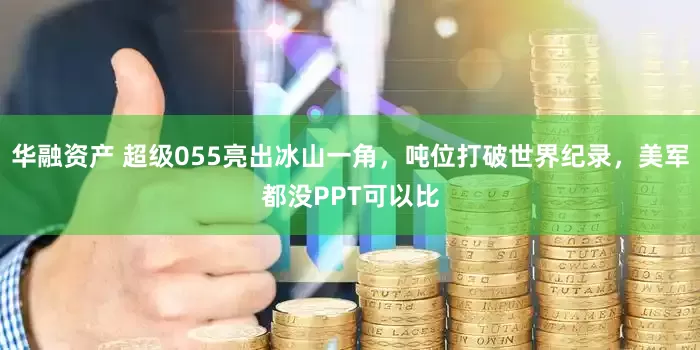 华融资产 超级055亮出冰山一角,吨位打破世界纪录,美军都没PPT可以比