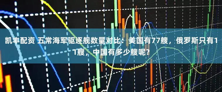 凯丰配资 五常海军驱逐舰数量对比:美国有77艘,俄罗斯只有11艘,中国有多少艘呢?