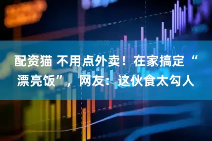 配资猫 不用点外卖！在家搞定 “漂亮饭”，网友：这伙食太勾人
