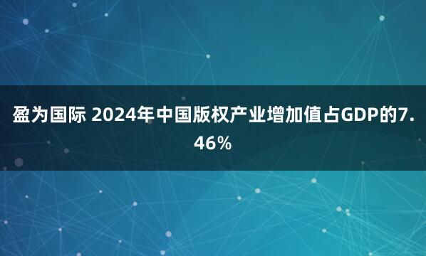 盈为国际 2024年中国版权产业增加值占GDP的7.46%