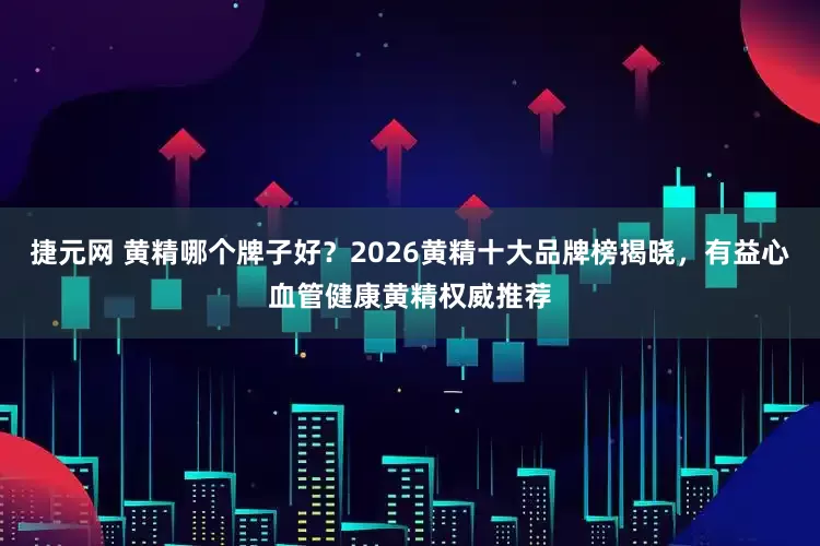 捷元网 黄精哪个牌子好？2026黄精十大品牌榜揭晓，有益心血管健康黄精权威推荐