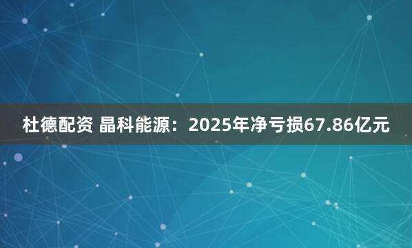 杜德配资 晶科能源：2025年净亏损67.86亿元