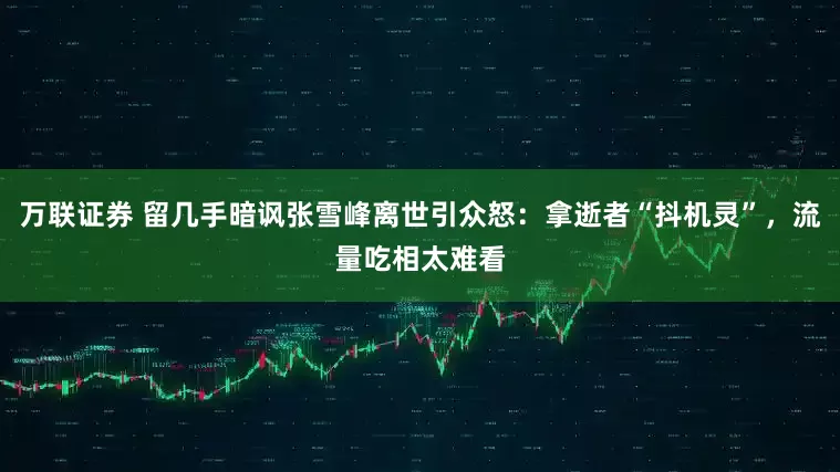 万联证券 留几手暗讽张雪峰离世引众怒：拿逝者“抖机灵”，流量吃相太难看