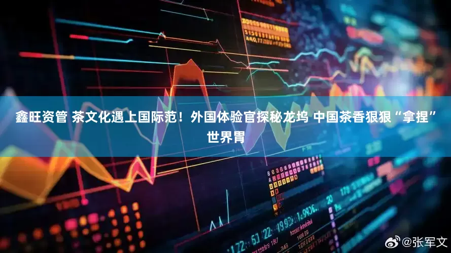 鑫旺资管 茶文化遇上国际范!外国体验官探秘龙坞 中国茶香狠狠“拿捏”世界胃